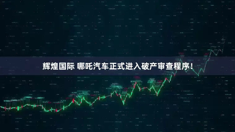 辉煌国际 哪吒汽车正式进入破产审查程序！