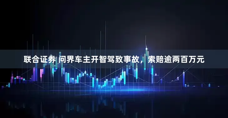 联合证券 问界车主开智驾致事故，索赔逾两百万元