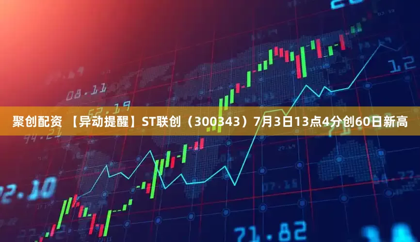 聚创配资 【异动提醒】ST联创（300343）7月3日13点4分创60日新高