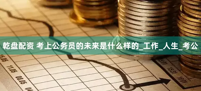 乾盘配资 考上公务员的未来是什么样的_工作_人生_考公