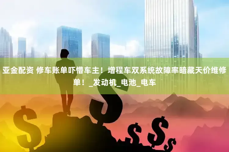 亚金配资 修车账单吓懵车主！增程车双系统故障率暗藏天价维修单！_发动机_电池_电车