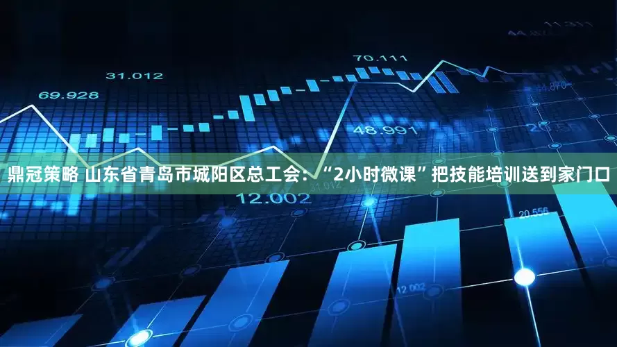 鼎冠策略 山东省青岛市城阳区总工会：“2小时微课”把技能培训送到家门口