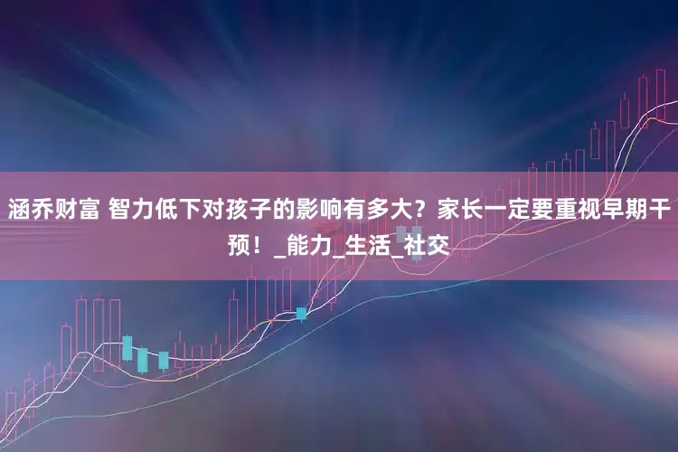 涵乔财富 智力低下对孩子的影响有多大？家长一定要重视早期干预！_能力_生活_社交