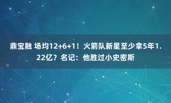 鼎宝融 场均12+6+1！火箭队新星至少拿5年1.22亿？名记：他胜过小史密斯