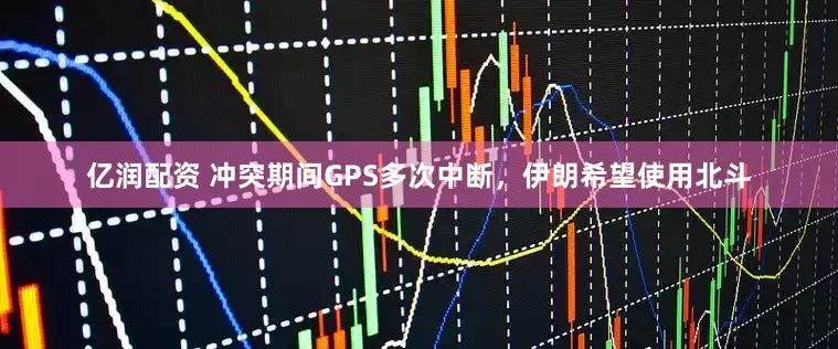 亿润配资 冲突期间GPS多次中断，伊朗希望使用北斗