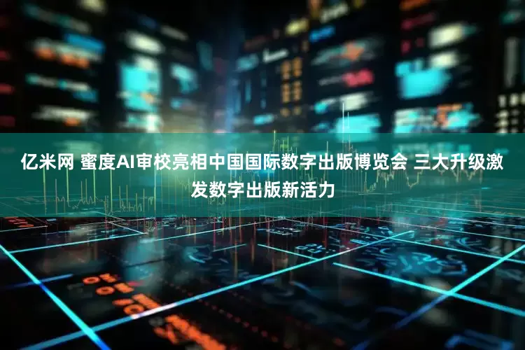 亿米网 蜜度AI审校亮相中国国际数字出版博览会 三大升级激发数字出版新活力