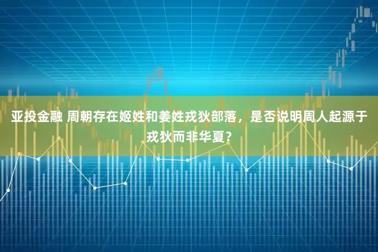 亚投金融 周朝存在姬姓和姜姓戎狄部落，是否说明周人起源于戎狄而非华夏？
