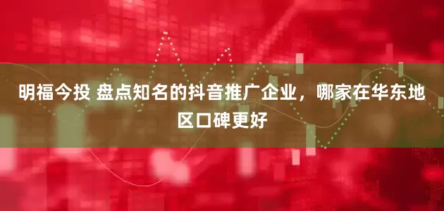 明福今投 盘点知名的抖音推广企业，哪家在华东地区口碑更好