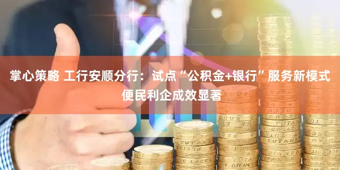 掌心策略 工行安顺分行：试点“公积金+银行”服务新模式 便民利企成效显著