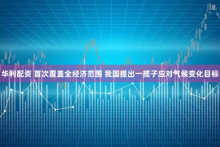 华利配资 首次覆盖全经济范围 我国提出一揽子应对气候变化目标